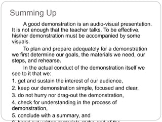 Summing Up
A good demonstration is an audio-visual presentation.
It is not enough that the teacher talks. To be effective,
his/her demonstration must be accompanied by some
visuals.
To plan and prepare adequately for a demonstration
we first determine our goals, the materials we need, our
steps, and rehearse.
In the actual conduct of the demonstration itself we
see to it that we:
1. get and sustain the interest of our audience,
2. keep our demonstration simple, focused and clear,
3. do not hurry nor drag-out the demonstration,
4. check for understanding in the process of
demonstration,
5. conclude with a summary, and
 
