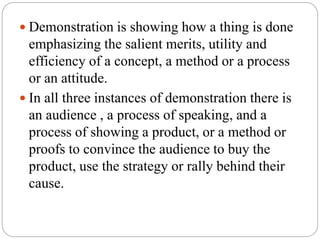  Demonstration is showing how a thing is done
emphasizing the salient merits, utility and
efficiency of a concept, a method or a process
or an attitude.
 In all three instances of demonstration there is
an audience , a process of speaking, and a
process of showing a product, or a method or
proofs to convince the audience to buy the
product, use the strategy or rally behind their
cause.
 