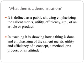 What then is a demonstration?
 It is defined as a public showing emphasizing
the salient merits, utility, efficiency, etc., of an
article or product.
 In teaching it is showing how a thing is done
and emphasizing of the salient merits, utility
and efficiency of a concept, a method, or a
process or an attitude.
 