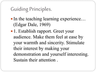 GuidingPrinciples.
 In the teaching learning experience…
(Edgar Dale, 1969)
 1. Establish rapport. Greet your
audience. Make them feel at ease by
your warmth and sincerity. Stimulate
their interest by making your
demonstration and yourself interesting.
Sustain their attention .
 