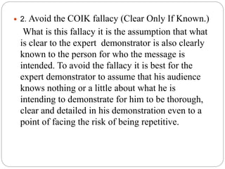  2. Avoid the COIK fallacy (Clear Only If Known.)
What is this fallacy it is the assumption that what
is clear to the expert demonstrator is also clearly
known to the person for who the message is
intended. To avoid the fallacy it is best for the
expert demonstrator to assume that his audience
knows nothing or a little about what he is
intending to demonstrate for him to be thorough,
clear and detailed in his demonstration even to a
point of facing the risk of being repetitive.
 