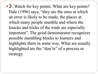  3. Watch for key points. What are key points?
Dale (1996) says, “they are the ones at which
an error is likely to be made, the places at
which many people stumble and where the
knacks and tricks of the trade are especially
important”. The good demonstrator recognizes
possible stumbling blocks to learners and
highlights them in some way. What are usually
highlighted are the “don’ts” of a process or
strategy.
 