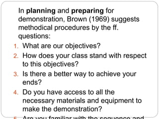 In planning and preparing for
demonstration, Brown (1969) suggests
methodical procedures by the ff.
questions:
1. What are our objectives?
2. How does your class stand with respect
to this objectives?
3. Is there a better way to achieve your
ends?
4. Do you have access to all the
necessary materials and equipment to
make the demonstration?
 