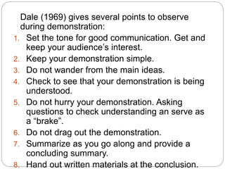 Dale (1969) gives several points to observe
during demonstration:
1. Set the tone for good communication. Get and
keep your audience’s interest.
2. Keep your demonstration simple.
3. Do not wander from the main ideas.
4. Check to see that your demonstration is being
understood.
5. Do not hurry your demonstration. Asking
questions to check understanding an serve as
a “brake”.
6. Do not drag out the demonstration.
7. Summarize as you go along and provide a
concluding summary.
8. Hand out written materials at the conclusion.
 