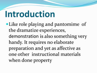 Introduction
Like role playing and pantomime of
the dramatize experiences,
demonstration is also something very
handy. It requires no elaborate
preparation and yet as affective as
one other instructional materials
when done property
 