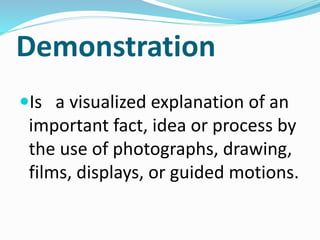 Demonstration
Is a visualized explanation of an
important fact, idea or process by
the use of photographs, drawing,
films, displays, or guided motions.
 