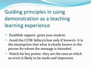 Guiding principles in using
demonstration as a teaching
learning experience
 Establish rapport- greet your student.
 Avoid the COIK fallacy(clear only if known)- it is
the assumption that what is clearly known to the
person for whom the message is intended.
 Watch for key points- they are the ones at which
an error is likely to be made and important.
 