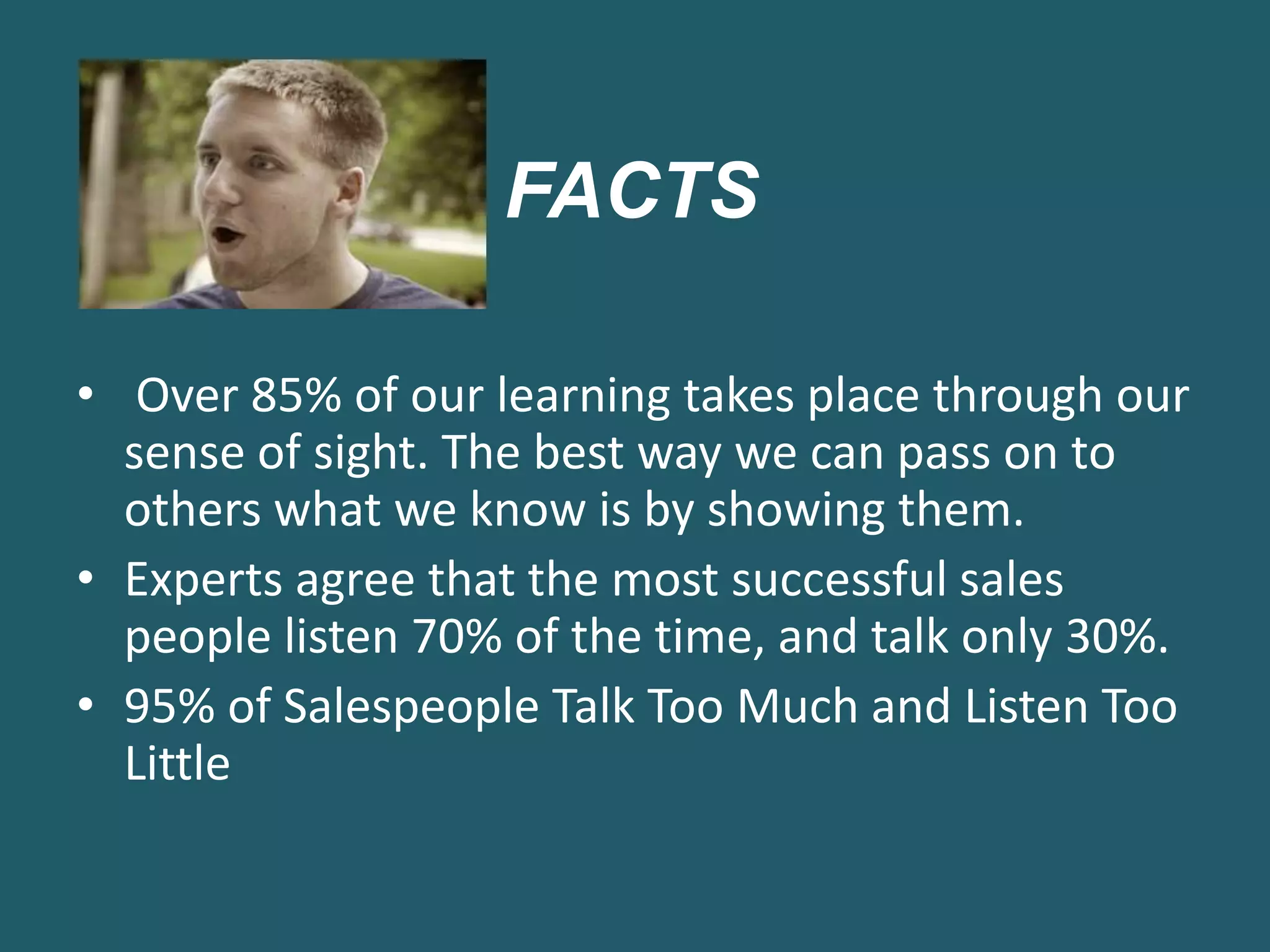 FACTS
• Over 85% of our learning takes place through our
sense of sight. The best way we can pass on to
others what we know is by showing them.
• Experts agree that the most successful sales
people listen 70% of the time, and talk only 30%.
• 95% of Salespeople Talk Too Much and Listen Too
Little
 