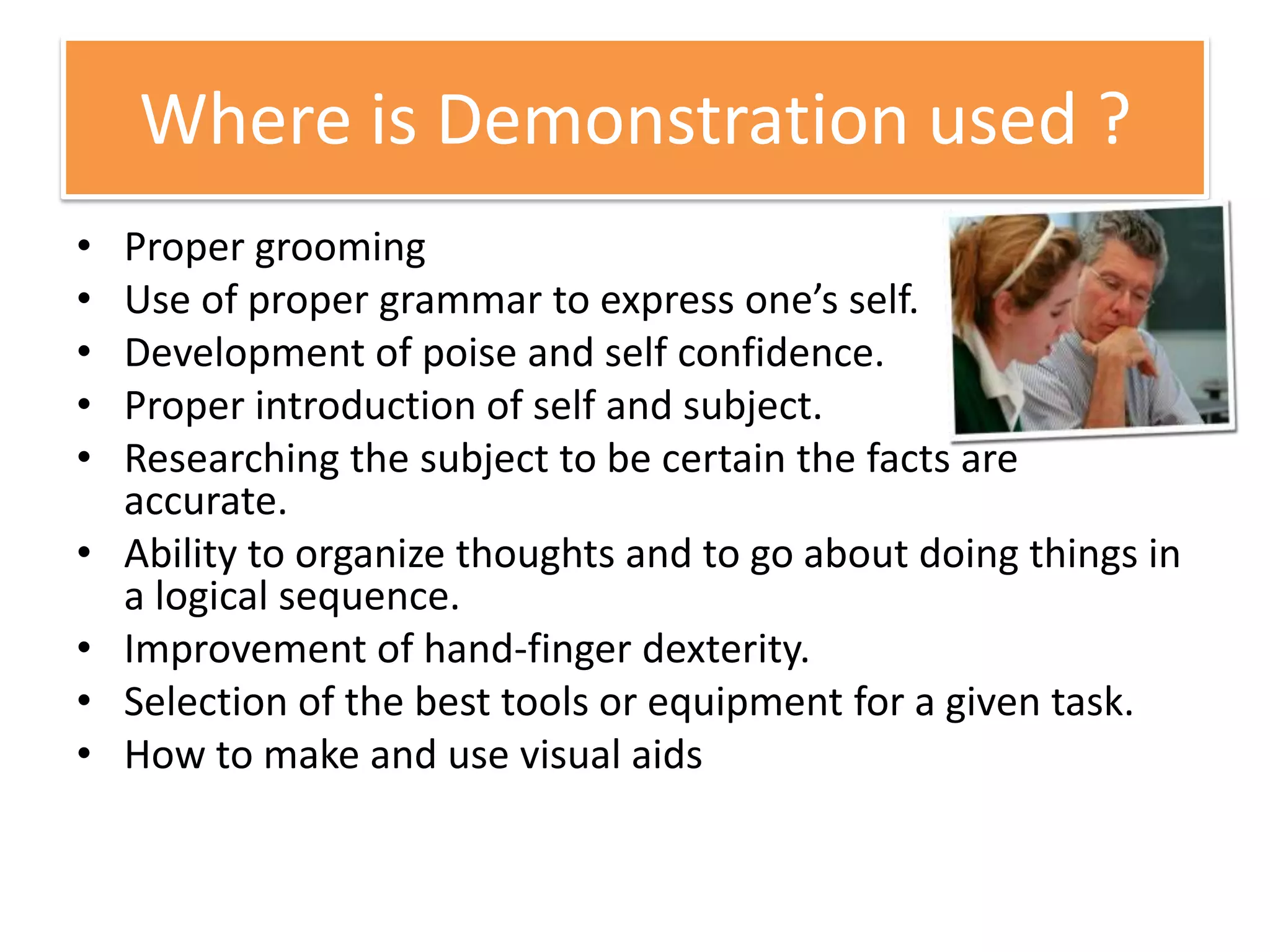 Where is Demonstration used ?
• Proper grooming
• Use of proper grammar to express one’s self.
• Development of poise and self confidence.
• Proper introduction of self and subject.
• Researching the subject to be certain the facts are
accurate.
• Ability to organize thoughts and to go about doing things in
a logical sequence.
• Improvement of hand-finger dexterity.
• Selection of the best tools or equipment for a given task.
• How to make and use visual aids
 