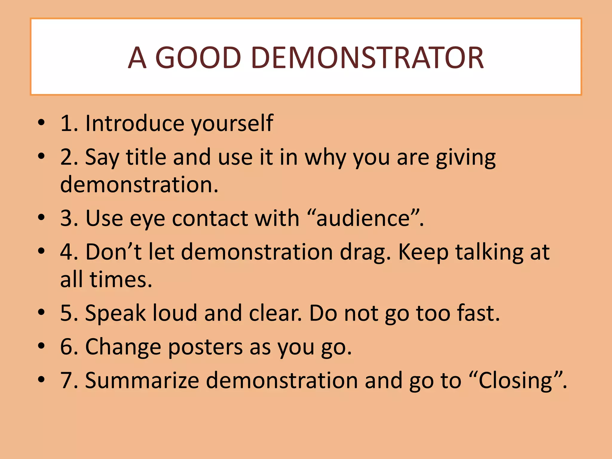 A GOOD DEMONSTRATOR
• 1. Introduce yourself
• 2. Say title and use it in why you are giving
demonstration.
• 3. Use eye contact with “audience”.
• 4. Don’t let demonstration drag. Keep talking at
all times.
• 5. Speak loud and clear. Do not go too fast.
• 6. Change posters as you go.
• 7. Summarize demonstration and go to “Closing”.
 