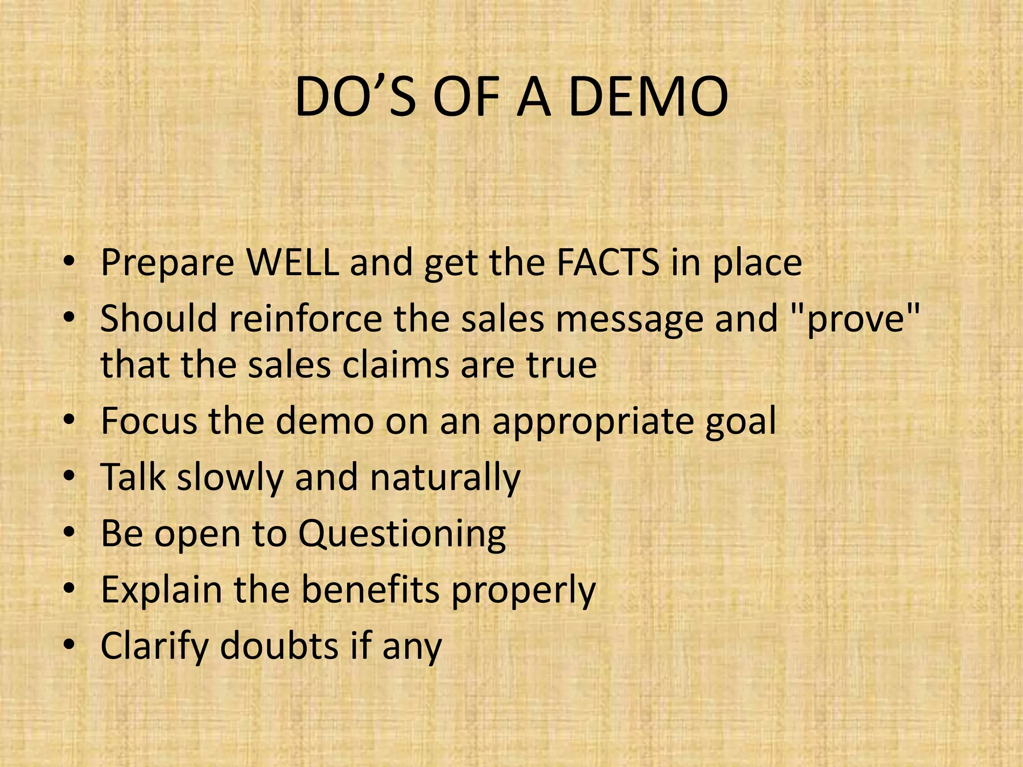 DO’S OF A DEMO
• Prepare WELL and get the FACTS in place
• Should reinforce the sales message and "prove"
that the sales claims are true
• Focus the demo on an appropriate goal
• Talk slowly and naturally
• Be open to Questioning
• Explain the benefits properly
• Clarify doubts if any
 