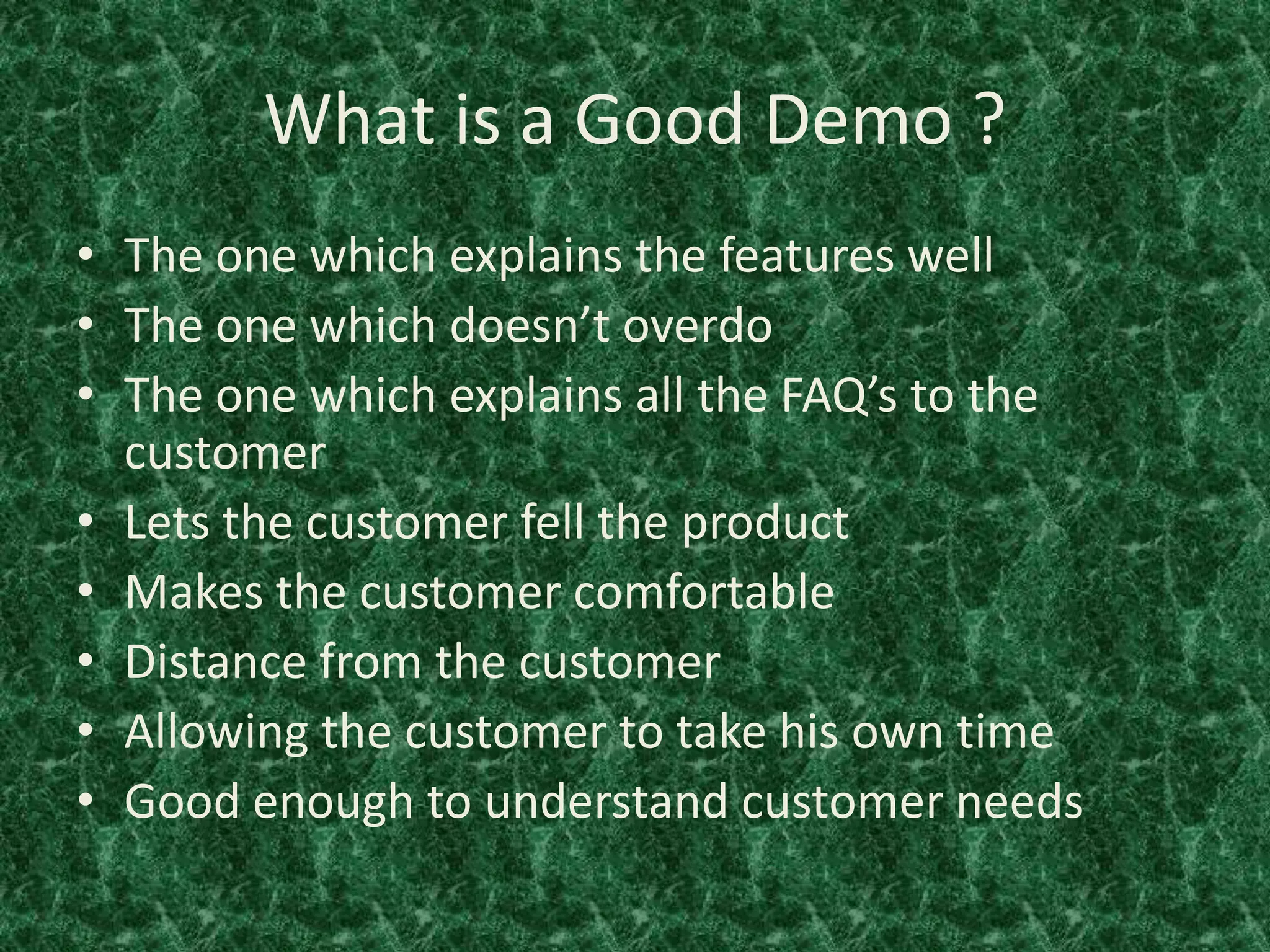 What is a Good Demo ?
• The one which explains the features well
• The one which doesn’t overdo
• The one which explains all the FAQ’s to the
customer
• Lets the customer fell the product
• Makes the customer comfortable
• Distance from the customer
• Allowing the customer to take his own time
• Good enough to understand customer needs
 