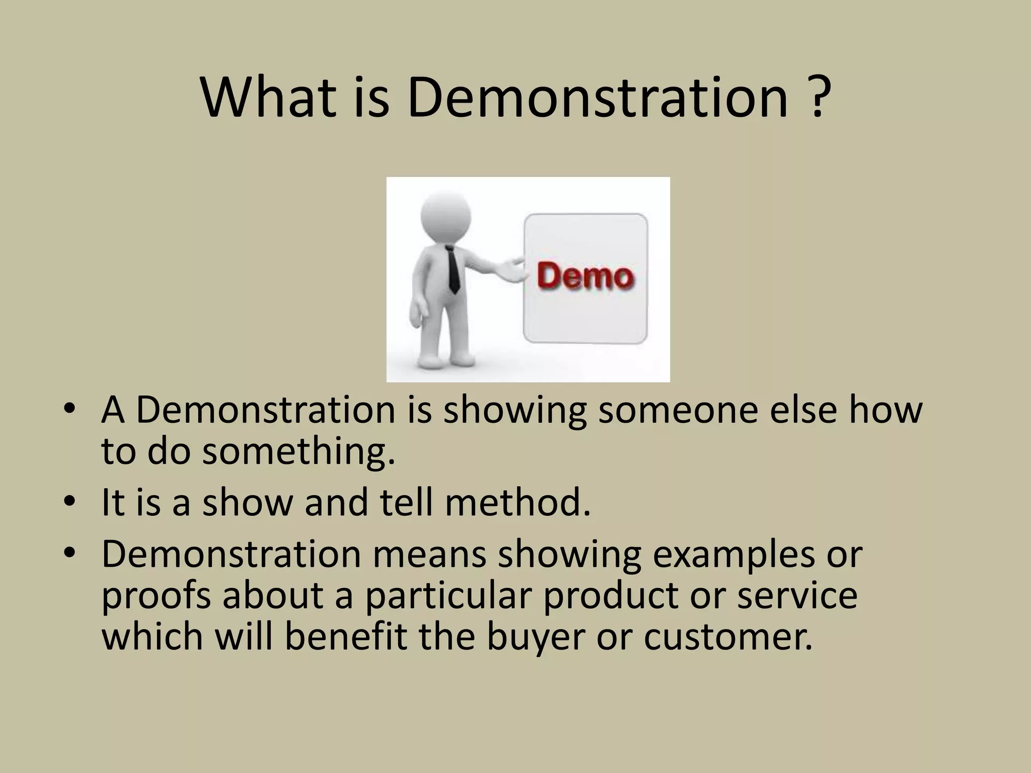 What is Demonstration ?
• A Demonstration is showing someone else how
to do something.
• It is a show and tell method.
• Demonstration means showing examples or
proofs about a particular product or service
which will benefit the buyer or customer.
 