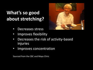 What’s so good 
about stretching? 
• Decreases stress 
• Improves flexibility 
• Decreases the risk of activity-based 
injuries 
• Improves concentration 
Sourced from the CBC and Mayo Clinic 
