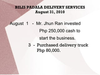 BILIS PADALA DELIVERY SERVICES
August 31, 2010
August 1 - Mr. Jhun Ran invested
Php 250,000 cash to
start the business.
3 - Purchased delivery truck
Php 80,000.
 