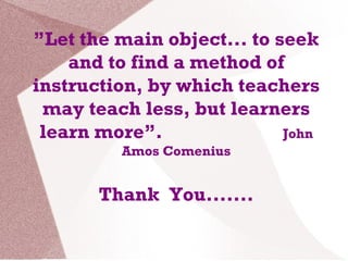 ”Let the main object... to seek
and to find a method of
instruction, by which teachers
may teach less, but learners
learn more”. John
Amos Comenius
Thank You.......
 