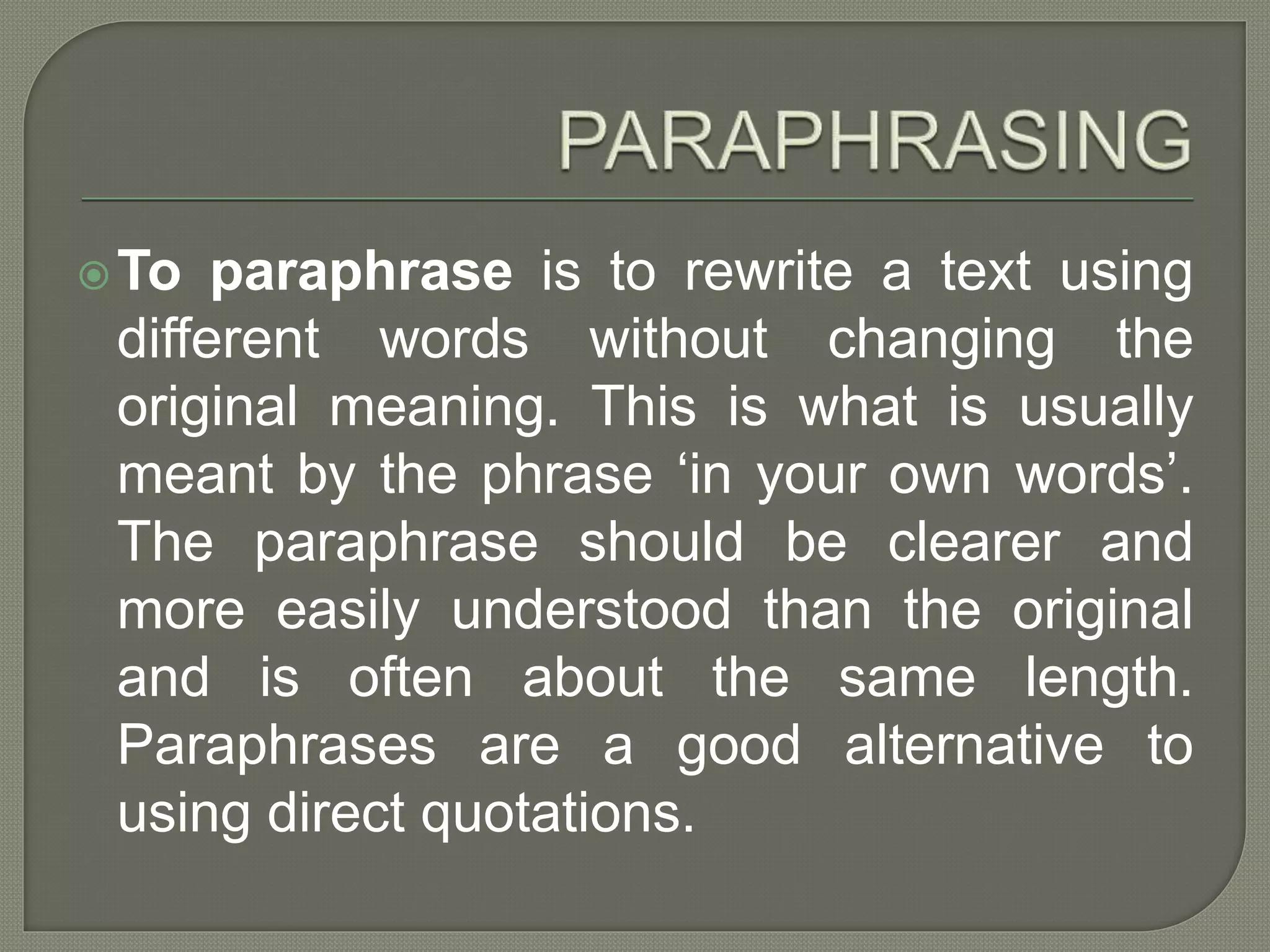 To paraphrase is to rewrite a text using
different words without changing the
original meaning. This is what is usually
meant by the phrase ‘in your own words’.
The paraphrase should be clearer and
more easily understood than the original
and is often about the same length.
Paraphrases are a good alternative to
using direct quotations.
 