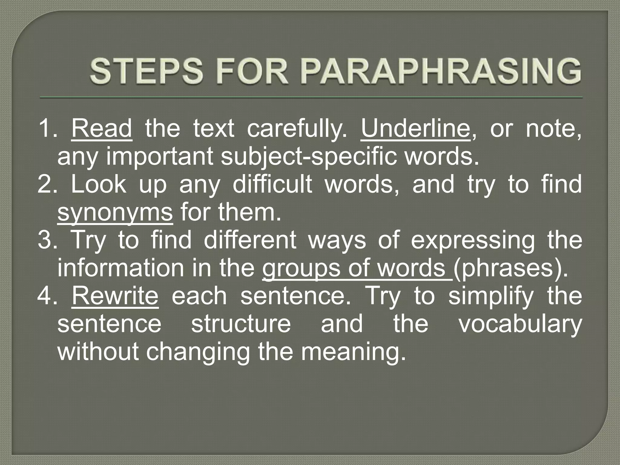 1. Read the text carefully. Underline, or note,
any important subject-specific words.
2. Look up any difficult words, and try to find
synonyms for them.
3. Try to find different ways of expressing the
information in the groups of words (phrases).
4. Rewrite each sentence. Try to simplify the
sentence structure and the vocabulary
without changing the meaning.
 