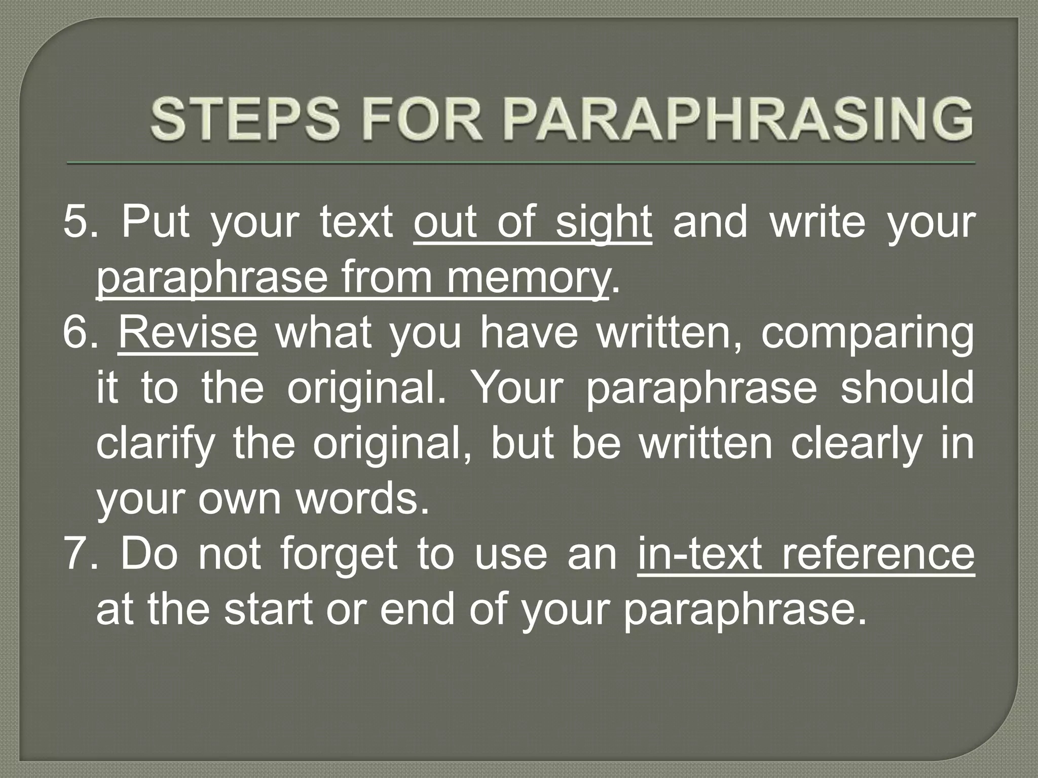 5. Put your text out of sight and write your
paraphrase from memory.
6. Revise what you have written, comparing
it to the original. Your paraphrase should
clarify the original, but be written clearly in
your own words.
7. Do not forget to use an in-text reference
at the start or end of your paraphrase.
 