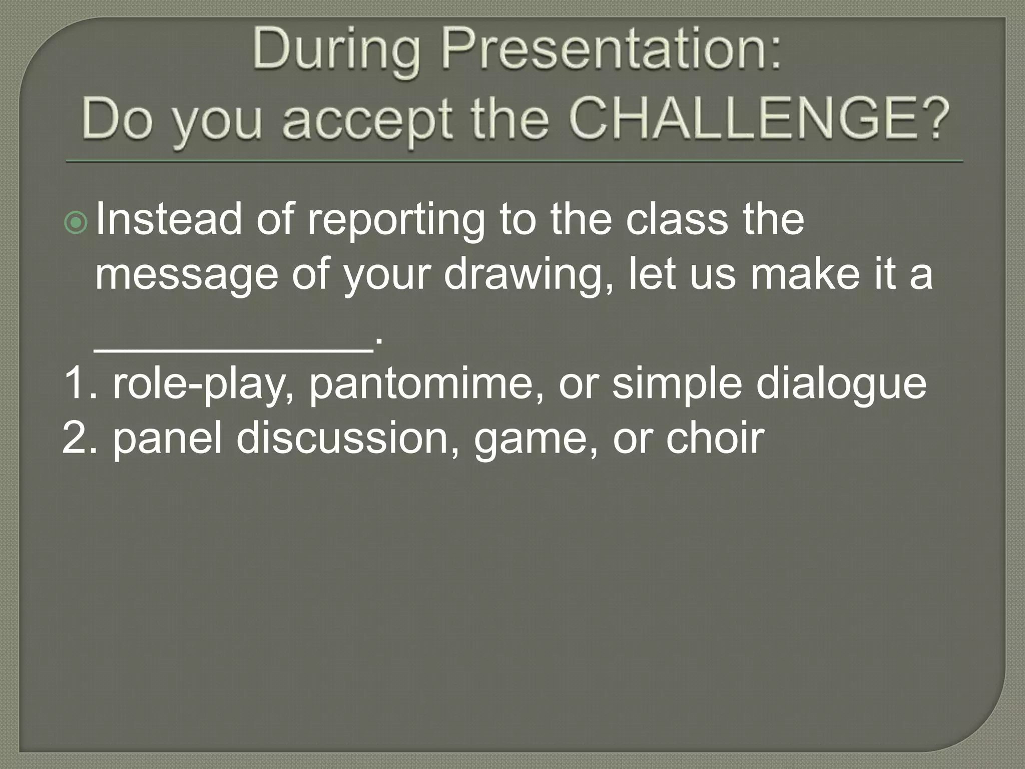 Instead of reporting to the class the
message of your drawing, let us make it a
___________.
1. role-play, pantomime, or simple dialogue
2. panel discussion, game, or choir
 
