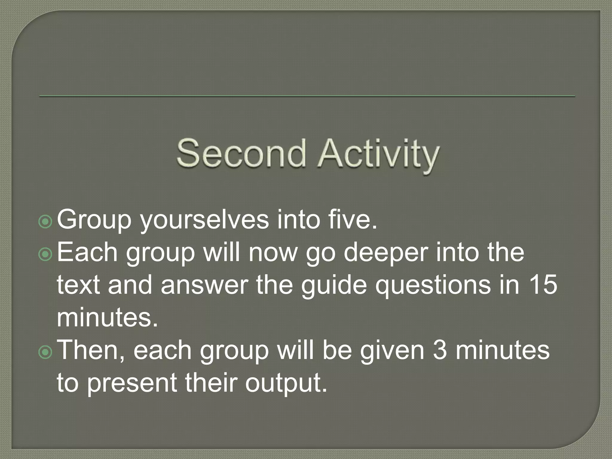 Group yourselves into five.
Each group will now go deeper into the
text and answer the guide questions in 15
minutes.
Then, each group will be given 3 minutes
to present their output.
 
