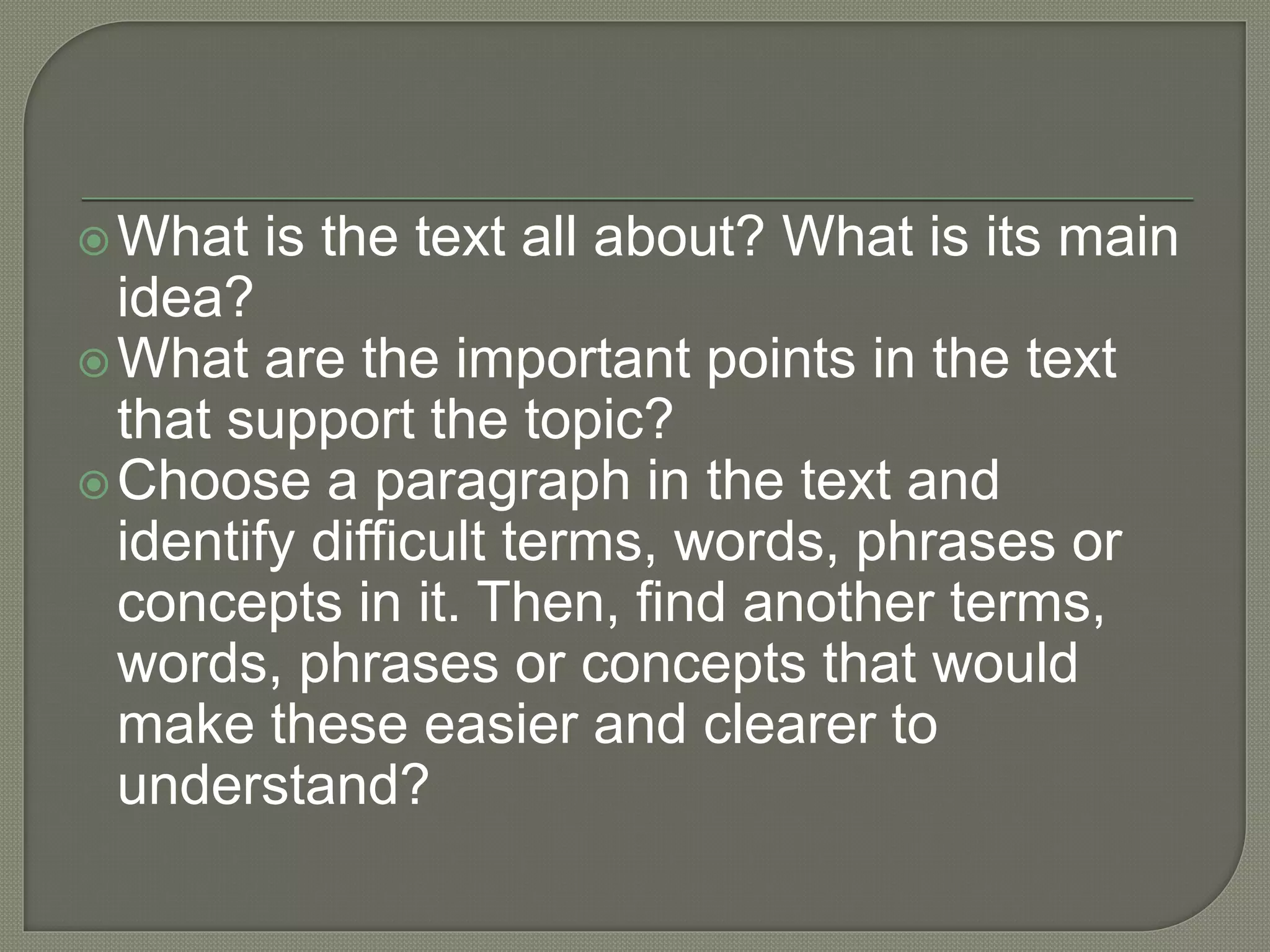 What is the text all about? What is its main
idea?
What are the important points in the text
that support the topic?
Choose a paragraph in the text and
identify difficult terms, words, phrases or
concepts in it. Then, find another terms,
words, phrases or concepts that would
make these easier and clearer to
understand?
 