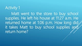 Activity 1
Matt went to the store to buy school
supplies. He left his house at 11:27 a.m. He
returned home at 1:06 p.m. How long did
it takes Matt to buy school supplies and
return home?
 