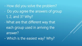 - How did you solve the problem?
- Do you agree the answers of group
1, 2, and 3? Why?
- What are that different way that
each group used in arriving the
answer?
- Which is the easiest way? Why?
 