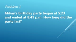 Problem 1
Mikay’s birthday party began at 5:23
and ended at 8:45 p.m. How long did the
party last?
 
