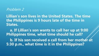 Problem 2
Lillian’s son lives in the United States. The time
the Philippines is 9 hours late of the time in
States.
a. If Lillian’s son wants to call her up at 9:00
Philippines time, what time should he call?
b. If his son received a call from her mother at
5:30 p.m., what time is it in the Philippines?
 