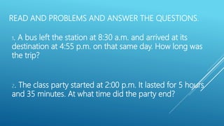 READ AND PROBLEMS AND ANSWER THE QUESTIONS.
2. The class party started at 2:00 p.m. It lasted for 5 hours
and 35 minutes. At what time did the party end?
1. A bus left the station at 8:30 a.m. and arrived at its
destination at 4:55 p.m. on that same day. How long was
the trip?
 