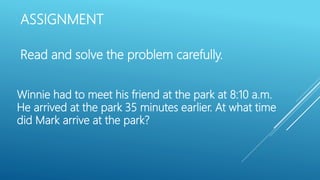 ASSIGNMENT
Read and solve the problem carefully.
Winnie had to meet his friend at the park at 8:10 a.m.
He arrived at the park 35 minutes earlier. At what time
did Mark arrive at the park?
 