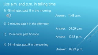 Use a.m. and p.m. in telling time
1) 48 minutes past 11 in the morning
2) 9 minutes past 4 in the afternoon
3) 35 minutes past 12 noon
4) 24 minutes past 9 in the evening
Answer: 11:48 a.m.
Answer: 04:09 p.m.
Answer: 12:35 p.m.
Answer: 09:24 p.m.
 