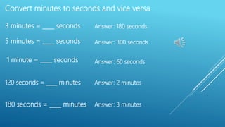 Convert minutes to seconds and vice versa
3 minutes = ____ seconds
5 minutes = ____ seconds
1 minute = ____ seconds
120 seconds = ____ minutes
180 seconds = ____ minutes
Answer: 180 seconds
Answer: 300 seconds
Answer: 60 seconds
Answer: 2 minutes
Answer: 3 minutes
 