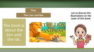The Lion and Rat
The book is
about the
lion and
the rat.
Title:
Let us discuss the
illustrations on the
cover of this book.
 