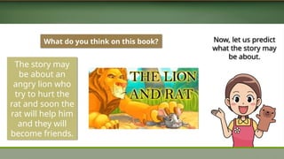 What do you think on this book?
The story may
be about an
angry lion who
try to hurt the
rat and soon the
rat will help him
and they will
become friends.
Now, let us predict
what the story may
be about.
 