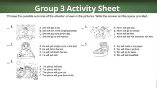 Group 3 Activity Sheet
Choose the possible outcome of the situation shown in the pictures. Write the answer on the space provided.
__ 1.
__ 2.
__ 3.
A. She will get a job.
B. She will win in the singing contest.
C. She will just sing every day.
D. She will go to the market.
A. He will get a high score in the test.
B. He will fail in the test.
C. He will not finish the test.
D. He will get sick.
A. The plants will fade.
B. The plants will die.
C. The plants will grow dry.
D. The plants will grow beautifully.
__ 4.
__ 5.
A. Kevin will get sick.
B. Kevin will go to school.
C. Kevin will be fine.
D. Kevin will ask his friends to join him.
A. Teo will make a toy paper.
B. Teo will draw a picture.
C. Teo will go to sleep.
D. Teo will eat breakfast.
 