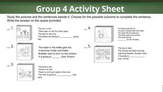 Group 4 Activity Sheet
Study the pictures and the sentences beside it. Choose for the possible outcome to complete the sentence.
Write the answer on the space provided.
__ 1.
__ 2.
__ 3.
The sun is hot.
There was no rain for many days.
The land is very dry.
The plants are doing to ___________. (grow,
die)
The water in the kettle gets hot.
It becomes hotter and hotter.
Bubbles start to form on the surface.
It is going to ______. (boil, frozen)
The land is dry.
There is no rain.
There is not much water in the river.
The river is going to _____________. (dry,
wet)
__ 4.
__ 5.
The faucet was left "on".
The pail is already filled with water.
The water fills the bathroom.
The water goes to the kitchen.
The house will be
________. (on fire, flooded)
The sky is dark.
The clouds are black and big.
Lightning flashes, thunder roars.
It is going to _____________.
(rain, shine)
 