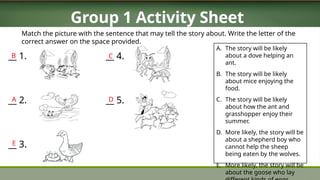 Group 1 Activity Sheet
A. The story will be likely
about a dove helping an
ant.
B. The story will be likely
about mice enjoying the
food.
C. The story will be likely
about how the ant and
grasshopper enjoy their
summer.
D. More likely, the story will be
about a shepherd boy who
cannot help the sheep
being eaten by the wolves.
E. More likely, the story will be
about the goose who lay
Match the picture with the sentence that may tell the story about. Write the letter of the
correct answer on the space provided.
__ 1.
__ 2.
__ 3.
__ 4.
__ 5.
B
A
E
C
D
 