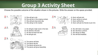 Group 3 Activity Sheet
Choose the possible outcome of the situation shown in the pictures. Write the answer on the space provided.
__ 1.
__ 2.
__ 3.
A. She will get a job.
B. She will win in the singing contest.
C. She will just sing every day.
D. She will go to the market.
A. He will get a high score in the test.
B. He will fail in the test.
C. He will not finish the test.
D. He will get sick.
A. The plants will fade.
B. The plants will die.
C. The plants will grow dry.
D. The plants will grow beautifully.
__ 4.
__ 5.
A. Kevin will get sick.
B. Kevin will go to school.
C. Kevin will be fine.
D. Kevin will ask his friends to join him.
A. Teo will make a toy paper.
B. Teo will draw a picture.
C. Teo will go to sleep.
D. Teo will eat breakfast.
B
A
D
B
A
 
