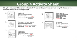Group 4 Activity Sheet
Study the pictures and the sentences beside it. Choose for the possible outcome to complete the sentence.
Write the answer on the space provided.
1.
2.
3.
The sun is hot.
There was no rain for many days.
The land is very dry.
The plants are going to ___________.
(grow, die)
The water in the kettle gets hot.
It becomes hotter and hotter.
Bubbles start to form on the surface.
It is going to ______. (boil, frozen)
The land is dry.
There is no rain.
There is not much water in the river.
The river is going to _____________.
(dry, wet)
4.
5.
The faucet was left "on".
The pail is already filled with water.
The water fills the bathroom.
The water goes to the kitchen.
The house will be
________. (on fire, flooded)
The sky is dark.
The clouds are black and big.
Lightning flashes, thunder roars.
It is going to _____________.
(rain, shine)
die
boil
dry
flooded
rain
 