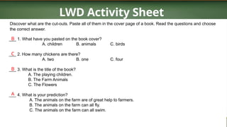 LWD Activity Sheet
Discover what are the cut-outs. Paste all of them in the cover page of a book. Read the questions and choose
the correct answer.
___ 1. What have you pasted on the book cover?
A. children B. animals C. birds
___ 2. How many chickens are there?
A. two B. one C. four
___ 3. What is the title of the book?
A. The playing children.
B. The Farm Animals
C. The Flowers
___ 4. What is your prediction?
A. The animals on the farm are of great help to farmers.
B. The animals on the farm can all fly.
C. The animals on the farm can all swim.
B
C
B
A
 