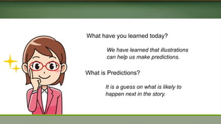 What have you learned today?
We have learned that illustrations
can help us make predictions.
What is Predictions?
It is a guess on what is likely to
happen next in the story.
 