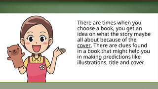 There are times when you
choose a book, you get an
idea on what the story maybe
all about because of the
cover. There are clues found
in a book that might help you
in making predictions like
illustrations, title and cover.
 