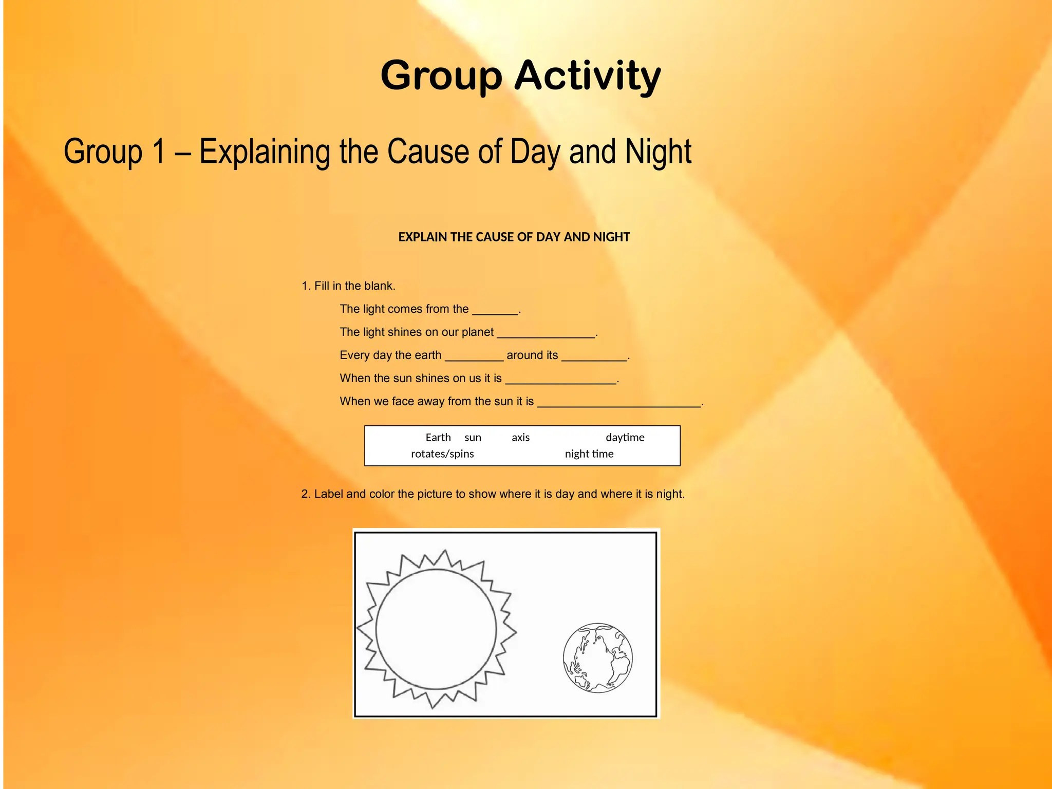 Group Activity
Group 1 – Explaining the Cause of Day and Night
EXPLAIN THE CAUSE OF DAY AND NIGHT
1. Fill in the blank.
The light comes from the _______.
The light shines on our planet _______________.
Every day the earth _________ around its __________.
When the sun shines on us it is _________________.
When we face away from the sun it is _________________________.
2. Label and color the picture to show where it is day and where it is night.
Earth sun axis daytime
rotates/spins night time
 