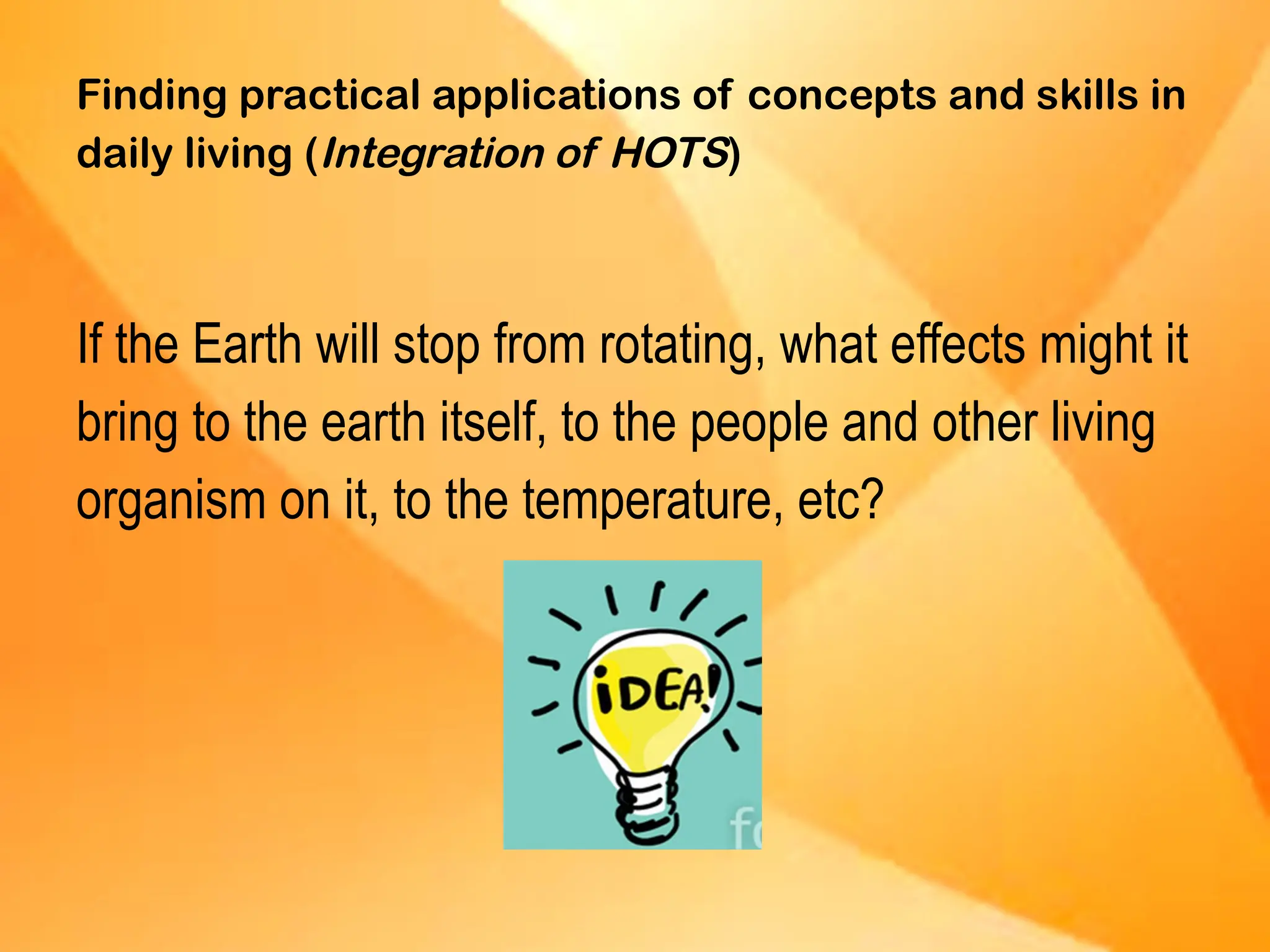 Finding practical applications of concepts and skills in
daily living (Integration of HOTS)
If the Earth will stop from rotating, what effects might it
bring to the earth itself, to the people and other living
organism on it, to the temperature, etc?
 