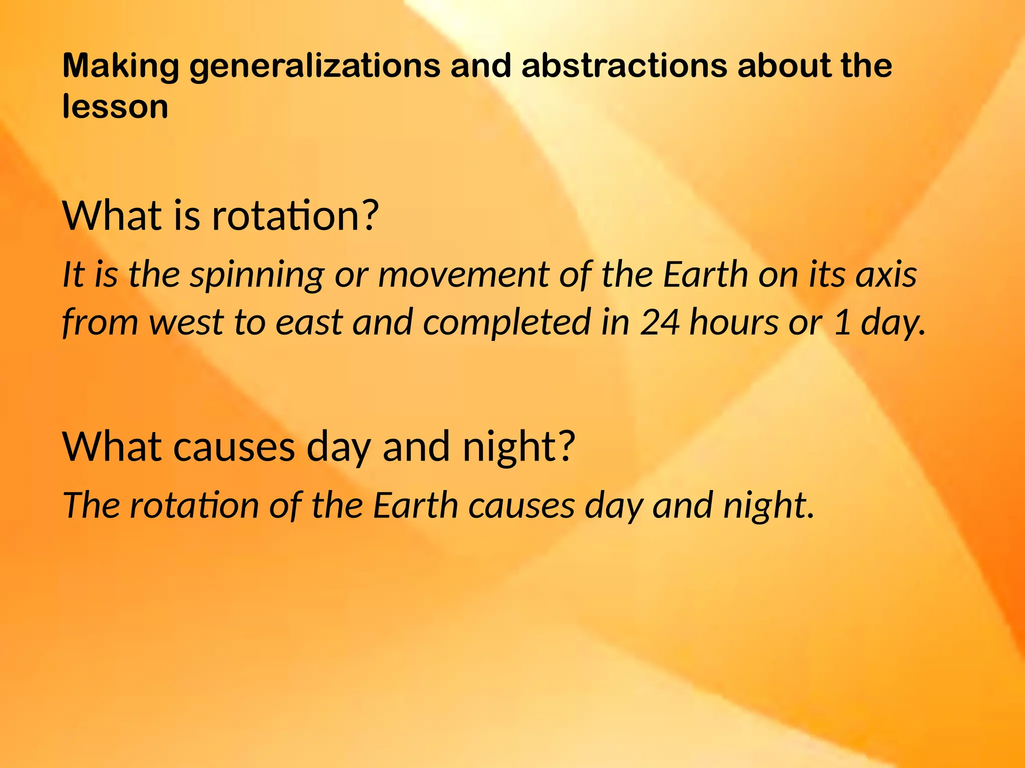 Making generalizations and abstractions about the
lesson
What is rotation?
It is the spinning or movement of the Earth on its axis
from west to east and completed in 24 hours or 1 day.
What causes day and night?
The rotation of the Earth causes day and night.
 