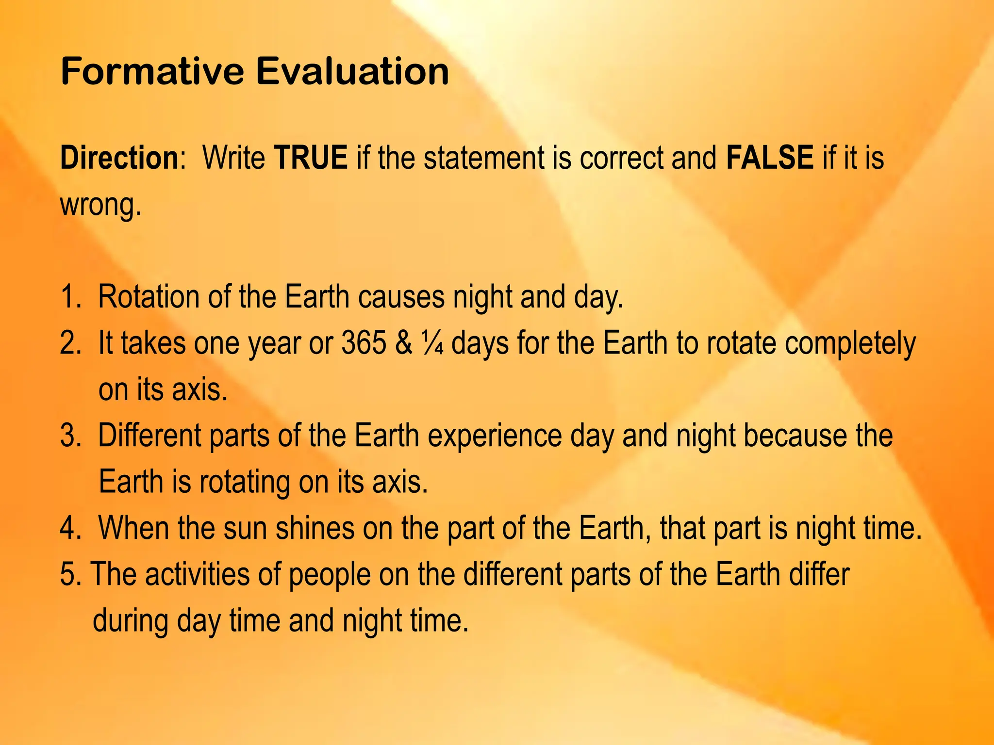 Formative Evaluation
Direction: Write TRUE if the statement is correct and FALSE if it is
wrong.
1. Rotation of the Earth causes night and day.
2. It takes one year or 365 & ¼ days for the Earth to rotate completely
on its axis.
3. Different parts of the Earth experience day and night because the
Earth is rotating on its axis.
4. When the sun shines on the part of the Earth, that part is night time.
5. The activities of people on the different parts of the Earth differ
during day time and night time.
 
