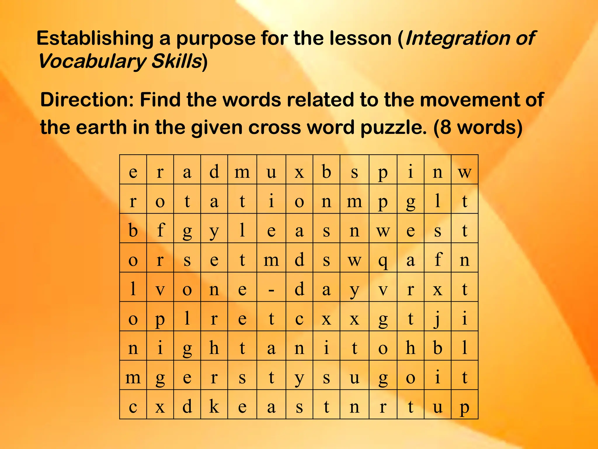Establishing a purpose for the lesson (Integration of
Vocabulary Skills)
Direction: Find the words related to the movement of
the earth in the given cross word puzzle. (8 words)
e r a d m u x b s p i n w
r o t a t i o n m p g l t
b f g y l e a s n w e s t
o r s e t m d s w q a f n
l v o n e - d a y v r x t
o p l r e t c x x g t j i
n i g h t a n i t o h b l
m g e r s t y s u g o i t
c x d k e a s t n r t u p
 