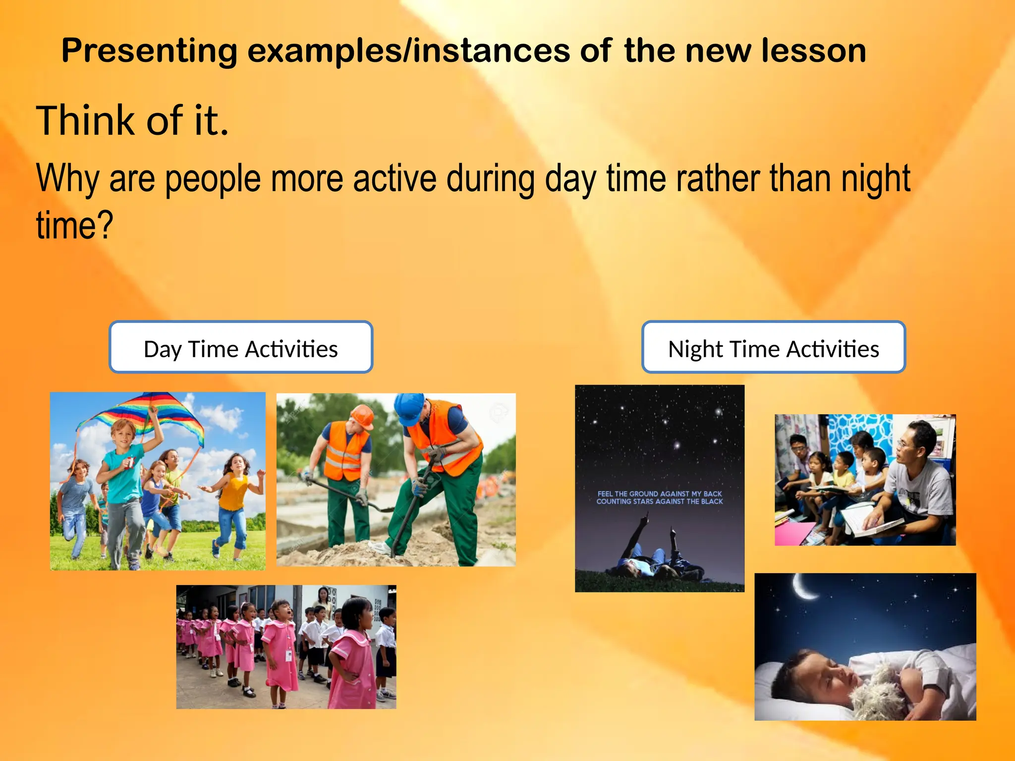 Presenting examples/instances of the new lesson
Think of it.
Why are people more active during day time rather than night
time?
Day Time Activities Night Time Activities
 